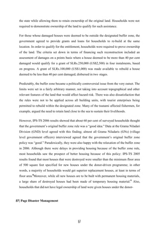 5
57
7
the state while allowing them to retain ownership of the original land. Households were not
required to demonstrate ownership of the land to qualify for such assistance.
For those whose damaged houses were deemed to be outside the designated buffer zone, the
government agreed to provide grants and loans for households to re-build at the same
location. In order to qualify for the entitlement, households were required to prove ownership
of the land. The criteria set down in terms of financing such reconstruction included an
assessment of damages on a points basis where a house deemed to be more than 40 per cent
damaged would qualify for a grant of SLRs.250,000 (US$2,500) in four instalments, based
on progress. A grant of SLRs.100,000 (US$1,000) was made available to rebuild a house
deemed to be less than 40 per cent damaged, disbursed in two stages.
Predictably, the buffer zone became a politically controversial issue from the very outset. The
limits were set in a fairly arbitrary manner, not taking into account topographical and other
relevant features of the land that would affect hazard risk. There was also dissatisfaction that
the rules were not to be applied across all building units, with tourist enterprises being
permitted to rebuild within the designated zone. Many of the tsunami affected fishermen, for
example, argued the need to retain land close to the sea to sustain their livelihoods.
However, IPS-TS 2006 results showed that about 60 per cent of surveyed households thought
that the government’s original buffer zone rule was a ―good idea.‖ Data at the Grama Niladari
Division (GND) level agreed with this finding; almost all Grama Niladaris (GNs) (village
level government officers) interviewed agreed that the government’s original buffer zone
policy was ―good.‖ Paradoxically, they were also happy with the relaxation of the buffer zone
in 2006. Although there were delays in providing housing because of the buffer zone rule,
most households saw the prospect of better housing because of this policy: IPS-TS 2005
results found that most houses that were destroyed were smaller than the minimum floor area
of 500 square feet specified for new houses under the donor-driven programme; in other
words, a majority of households would get superior replacement houses, at least in terms of
floor area.8
Moreover, while all new houses are to be built with permanent housing materials,
a large share of destroyed houses had been made of temporary housing material.9
Also,
households that did not have legal ownership of land were given houses under the donor-
57| Page Disaster Management
 
