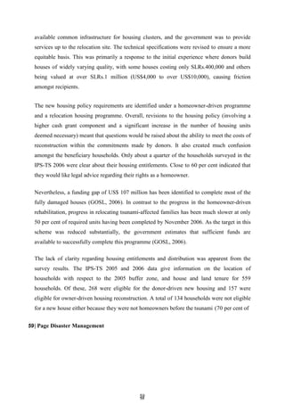 5
59
9
available common infrastructure for housing clusters, and the government was to provide
services up to the relocation site. The technical specifications were revised to ensure a more
equitable basis. This was primarily a response to the initial experience where donors build
houses of widely varying quality, with some houses costing only SLRs.400,000 and others
being valued at over SLRs.1 million (US$4,000 to over US$10,000), causing friction
amongst recipients.
The new housing policy requirements are identified under a homeowner-driven programme
and a relocation housing programme. Overall, revisions to the housing policy (involving a
higher cash grant component and a significant increase in the number of housing units
deemed necessary) meant that questions would be raised about the ability to meet the costs of
reconstruction within the commitments made by donors. It also created much confusion
amongst the beneficiary households. Only about a quarter of the households surveyed in the
IPS-TS 2006 were clear about their housing entitlements. Close to 60 per cent indicated that
they would like legal advice regarding their rights as a homeowner.
Nevertheless, a funding gap of US$ 107 million has been identified to complete most of the
fully damaged houses (GOSL, 2006). In contrast to the progress in the homeowner-driven
rehabilitation, progress in relocating tsunami-affected families has been much slower at only
50 per cent of required units having been completed by November 2006. As the target in this
scheme was reduced substantially, the government estimates that sufficient funds are
available to successfully complete this programme (GOSL, 2006).
The lack of clarity regarding housing entitlements and distribution was apparent from the
survey results. The IPS-TS 2005 and 2006 data give information on the location of
households with respect to the 2005 buffer zone, and house and land tenure for 559
households. Of these, 268 were eligible for the donor-driven new housing and 157 were
eligible for owner-driven housing reconstruction. A total of 134 households were not eligible
for a new house either because they were not homeowners before the tsunami (70 per cent of
59| Page Disaster Management
 