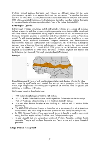 6
6
Cyclone, tropical cyclone, hurricane, and typhoon are different names for the same
phenomenon a cyclonic storm system that forms over the oceans. The deadliest hurricane
ever was the 1970 Bhola cyclone; the deadliest Atlantic hurricane was theGreat Hurricane of
1780 which devastated Martinique, St. Eustatius and Barbados. Another notable hurricane
is Hurricane Katrina which devastated the Gulf Coast of the United States in 2005.
Extra tropical Cyclones
Extratropical cyclones, sometimes called mid-latitude cyclones, are a group of cyclones
defined as synoptic scale low pressure weather systems that occur in the middle latitudes of
the Earth (outside the tropics) not having tropical characteristics, and are connected with
fronts and horizontal gradients in temperature and dew point otherwise known as "baroclinic
zones". As with tropical cyclones, they are known by different names in different regions
(Nor'easter, Pacific Northwest windstorms, European windstorm, East Asian-northwest
Pacific storms, Sudestada andAustralian east coast cyclones). The most intense extratropical
cyclones cause widespread disruption and damage to society, such as the storm surge of
the North Sea flood of 1953 which killed 2251 people in the Netherlands and eastern
England, the Great Storm of 1987 which devastated southern England and France and
the Columbus Day Storm of 1962which struck the Pacific Northwest.
Droughts
Drought is unusual dryness of soil, resulting in crop failure and shortage of water for other
uses, caused by significantly lower rainfall than average over a prolonged period. Hot dry
winds, high temperatures and consequent evaporation of moisture from the ground can
contribute to conditions of drought.
Well-known historical droughts include:
 1900 India killing between 250,000 to 3.25 million.
 1921–22 Soviet Union in which over 5 million perished from starvation due to drought
 1928–30 Northwest China resulting in over 3 million deaths by famine.
 1936 and 1941 Sichuan Province China resulting in 5 million and 2.5 million deaths
respectively.
 The 1997–2009 Millenium Drought in Australian led to a water supply crisis across much
of the country. As a result many desalination plants were built for the first time (see list).
 In 2006, Sichuan Province China experienced its worst drought in modern times with
nearly 8 million people and over 7 million cattle facing water shortages.
 12-year drought that was devastating southwest Western Australia, southeast South
Australia, Victoria and northern Tasmania was "very severe and without historical
precedent".
6 | Page Disaster Management
 