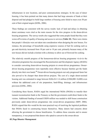 6
61
1
infrastructure in new locations, and poor communications strategies. In the case of donor
housing, it has been pointed out that many donors that had large amounts of funds at their
disposal and had pledged to build large numbers of housing units failed to meet even 50 per
cent of their original targets (GOSL, 2006).
These findings are consistent with the survey results: lack of land and delays in obtaining
donor assistance were cited as the main reasons for the slow progress in the donor-driven
housing programme. The survey results also suggested that some people found that they were
worse-off in terms of quality of housing and access to services (Table 10). There were claims
that people’s lifestyles were not taken into consideration when designing the new houses. For
instance, the percentage of households using expensive sources of fuel for cooking such as
gas and electricity increased from 10 per cent to 18 per cent, primarily because many of the
new houses did not include a kitchen with a chimney to allow use of firewood for cooking.
The relatively smooth progress of the homeowner-driven housing programme vis-à-vis the
relocation programme has encouraged the Reconstruction and Development Agency (RADA)
to consider converting donor-driven housing projects to owner-driven programmes. Owner-
driven housing programmes were reportedly more effective because families got the funds
directly into their own hands.15
Owner-driven housing projects not only progressed faster but
also proved to be cheaper than donor-driven projects. The cost of a single donor-assisted
housing unit was estimated to range between SLRs.0.4–1.6 million (US$4,000–16,000) even
without the additional costs of site preparation, land-filling, drainage, and infrastructure
provision (GOSL, 2006).
Considering these factors, RADA urged the international NGOs (INGOs) to transfer their
tsunami reconstruction funds to the Treasury so that the government could direct funds to the
victims. Additional funding of around US$50 million was needed to shift house construction
previously under donor-driven programmes into owner-driven programmes (MFP, 2006).
RADA argued that this would be the most practical way of resolving the logistical problems
that INGOs faced in constructing houses themselves. Many donors had concerns about
allowing the government to choose beneficiaries. To address those concerns and to ensure
transparency, it was proposed that donors who opted to convert to the owner-driven
61| Page Disaster Management
 
