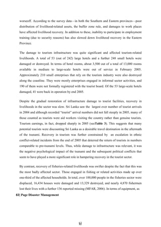 6
63
3
worseoff. According to the survey data—in both the Southern and Eastern provinces—poor
distribution of livelihood-related assets, the buffer zone rule, and damages to work places
have affected livelihood recovery. In addition to these, inability to participate in employment
training (due to security reasons) has also slowed down livelihood recovery in the Eastern
Province.
The damage to tourism infrastructure was quite significant and affected tourism-related
livelihoods. A total of 53 (out of 242) large hotels and a further 248 small hotels were
damaged or destroyed. In terms of hotel rooms, about 3,500 out of a total of 13,000 rooms
available in medium to large-scale hotels were out of service in February 2005.
Approximately 210 small enterprises that rely on the tourism industry were also destroyed
along the coastline. They were mostly enterprises engaged in informal sector activities, and
190 of them were not formally registered with the tourist board. Of the 53 large-scale hotels
damaged, 41 were back in operation by end 2005.
Despite the gradual restoration of infrastructure damage to tourist facilities, recovery in
livelihoods in the sector was slow. Sri Lanka saw the largest ever number of tourist arrivals
in 2004 and although recorded ―tourist‖ arrival numbers did not fall steeply in 2005, many of
those counted as tourists were aid workers visiting the country rather than genuine tourists.
Tourism earnings, in fact, dropped sharply in 2005 (seeTable 3). This suggests that many
potential tourists were discounting Sri Lanka as a desirable travel destination in the aftermath
of the tsunami. Recovery in tourism was further constrained by an escalation in ethnic
conflict-related incidents from the end of 2005 that deterred the return of tourists in numbers
comparable to pre-tsunami levels. Thus, while damage to infrastructure was relevant, it was
the negative psychological impact of the tsunami and the subsequent political conflicts that
seem to have played a more significant role in hampering recovery in the tourist sector.
By contrast, recovery of fisheries-related livelihoods was swifter despite the fact that this was
the most badly affected sector. Those engaged in fishing or related activities made up over
one-third of the affected households. In total, over 100,000 people in the fisheries sector were
displaced, 16,434 houses were damaged and 13,329 destroyed, and nearly 4,870 fishermen
lost their lives with a further 136 reported missing (MFAR, 2006). In terms of equipment, as
63| Page Disaster Management
 