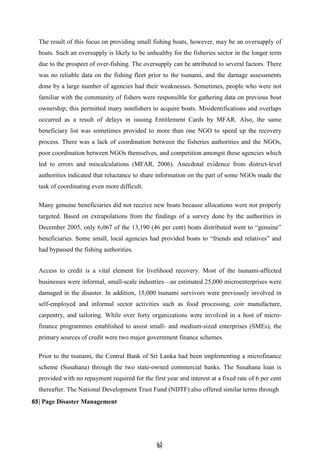 6
65
5
The result of this focus on providing small fishing boats, however, may be an oversupply of
boats. Such an oversupply is likely to be unhealthy for the fisheries sector in the longer term
due to the prospect of over-fishing. The oversupply can be attributed to several factors. There
was no reliable data on the fishing fleet prior to the tsunami, and the damage assessments
done by a large number of agencies had their weaknesses. Sometimes, people who were not
familiar with the community of fishers were responsible for gathering data on previous boat
ownership; this permitted many nonfishers to acquire boats. Misidentifications and overlaps
occurred as a result of delays in issuing Entitlement Cards by MFAR. Also, the same
beneficiary list was sometimes provided to more than one NGO to speed up the recovery
process. There was a lack of coordination between the fisheries authorities and the NGOs,
poor coordination between NGOs themselves, and competition amongst these agencies which
led to errors and miscalculations (MFAR, 2006). Anecdotal evidence from district-level
authorities indicated that reluctance to share information on the part of some NGOs made the
task of coordinating even more difficult.
Many genuine beneficiaries did not receive new boats because allocations were not properly
targeted. Based on extrapolations from the findings of a survey done by the authorities in
December 2005, only 6,067 of the 13,190 (46 per cent) boats distributed went to ―genuine‖
beneficiaries. Some small, local agencies had provided boats to ―friends and relatives‖ and
had bypassed the fishing authorities.
Access to credit is a vital element for livelihood recovery. Most of the tsunami-affected
businesses were informal, small-scale industries—an estimated 25,000 microenterprises were
damaged in the disaster. In addition, 15,000 tsunami survivors were previously involved in
self-employed and informal sector activities such as food processing, coir manufacture,
carpentry, and tailoring. While over forty organizations were involved in a host of micro-
finance programmes established to assist small- and medium-sized enterprises (SMEs), the
primary sources of credit were two major government finance schemes.
Prior to the tsunami, the Central Bank of Sri Lanka had been implementing a microfinance
scheme (Susahana) through the two state-owned commercial banks. The Susahana loan is
provided with no repayment required for the first year and interest at a fixed rate of 6 per cent
thereafter. The National Development Trust Fund (NDTF) also offered similar terms through
65| Page Disaster Management
 