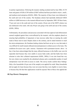 6
66
6
its partner organizations. Following the tsunami, lending escalated and by June 2006, 25,735
loans and grants of SLRs.4,769 million (US$47 million) had been provided to micro-, small-,
and medium-sized enterprises (RADA, 2006). The majority of these loans were disbursed in
the south and west of the country. The Susahana scheme had reportedly disbursed US$36
million to 8,000 borrowers in the tsunami-affected areas by September 2005. Of these loans,
75 per cent were in the south and west of the country. 60 per cent of the NDTF scheme was
also disbursed in the south, with only 40 per cent going to the north and east of the country
(GOSL, 2005a).
Unfortunately, the procedures and processes associated with loan approval and disbursement
seemed weighted against those worst-affected by the tsunami, with the emphasis placed on
ensuring high probability of repayment or loan recovery rather than on meeting the credit
needs of those most in need. Despite claims to the contrary, and its stated intention to reach
the micro-entrepreneurs, the Susahana lending scheme had been set up in a way that made it
very difficult for small tsunami-affected microentrepreneurs to obtain access to the loans. The
conditions for access were quite onerous. Guarantors with a permanent income above In
fact, it has been acknowledged that the many affected businesses in the buffer zone were hit
especially hard because they were unable to access bank credit, and that banks have been
reluctant to relax their collateral requirements (GOSL, 2005a). It was also found that very
few new clients were reached by the subsidized schemes and a considerable number of small
entrepreneurs were left with no access to credit. The survey results confirm these findings:
Only a few households (16 per cent of the sample) even applied for credit. Many households
did not apply for loans because they were not aware that they were eligible to receive them,
or because they felt that their applications would be rejected. Most of those who applied did
66| Page Disaster Management
 