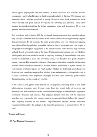 6
68
8
obtain regular employment after the tsunami. If donor assistance was available for this
programme—and it is hard to see why funds were not available if the May 2005 pledges were
honoured—these cutbacks seem hard to justify. Moreover, since bank accounts had to be
opened for the cash grant transfer, the system was extremely cost effective—many other
tsunami livelihood projects had far higher transactions costs with as much as 30 per cent
spent on administrative overheads.
This experience with trying to shift the livelihoods grants programme to a targeting scheme
only a couple of months after the disaster holds lessons of much wider applicability for post-
disaster situations. By all accounts, the initial grants scheme was very effective in reaching
most of the affected population. It provided cash at a time of great need, and even helped to
link people with little prior engagement to the formal financial sector because they had to set
up bank deposit accounts to receive the funds. Unfortunately, the scheme only provided two
timely grants before the emphasis shifted to targeting. In theory, it seems obvious that grants
should be distributed to those who are ―truly needy,‖ and therefore that grants should be
properly targeted. But, in practice, the costs of such narrow targeting must also be taken into
account. In the immediate aftermath of a major disaster, particularly in a poor country, the
vast majority of affected people are ―truly needy.‖ Markets are dislocated, assets have been
destroyed, and records are destroyed or missing. In such circumstances, the cost of trying to
exclude a relatively small proportion of people from the small temporary grants scheme
through targeting can far exceed any benefits.
In Sri Lanka’s case, grants were delayed for all recipients, including those in dire need;
administrative resources were diverted away from the urgent tasks of recovery and
reconstruction, which created room for petty officials to engage in corruption and aggravated
community divisions and tensions. Any expected benefits from the rush to implement
targeting, only two months after tsunami, must be contemplated in the light of the ―success‖
with targeting achieved in Sri Lanka’s long-established national poverty alleviation
programme (Samurdhi): the leakage in the Samurdhi programme is estimated to be 40 per
cent!
Trauma and Stress
68| Page Disaster Management
 
