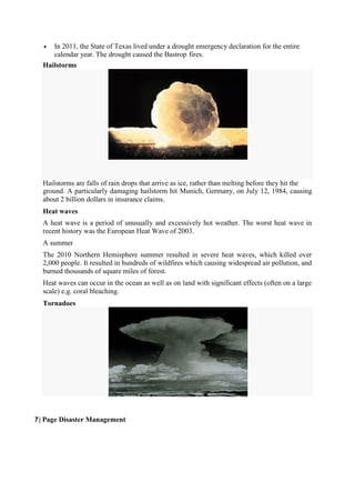  In 2011, the State of Texas lived under a drought emergency declaration for the entire
calendar year. The drought caused the Bastrop fires.
Hailstorms
Hailstorms are falls of rain drops that arrive as ice, rather than melting before they hit the
ground. A particularly damaging hailstorm hit Munich, Germany, on July 12, 1984, causing
about 2 billion dollars in insurance claims.
Heat waves
A heat wave is a period of unusually and excessively hot weather. The worst heat wave in
recent history was the European Heat Wave of 2003.
A summer
The 2010 Northern Hemisphere summer resulted in severe heat waves, which killed over
2,000 people. It resulted in hundreds of wildfires which causing widespread air pollution, and
burned thousands of square miles of forest.
Heat waves can occur in the ocean as well as on land with significant effects (often on a large
scale) e.g. coral bleaching.
Tornadoes
7 | Page Disaster Management
 
