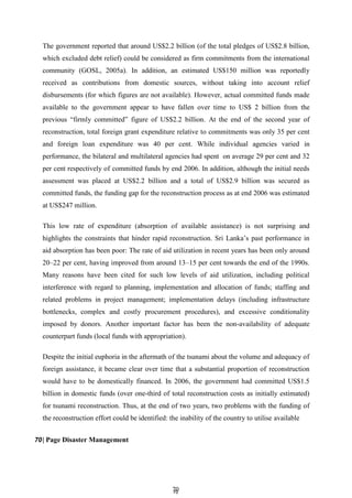 7
70
0
The government reported that around US$2.2 billion (of the total pledges of US$2.8 billion,
which excluded debt relief) could be considered as firm commitments from the international
community (GOSL, 2005a). In addition, an estimated US$150 million was reportedly
received as contributions from domestic sources, without taking into account relief
disbursements (for which figures are not available). However, actual committed funds made
available to the government appear to have fallen over time to US$ 2 billion from the
previous ―firmly committed‖ figure of US$2.2 billion. At the end of the second year of
reconstruction, total foreign grant expenditure relative to commitments was only 35 per cent
and foreign loan expenditure was 40 per cent. While individual agencies varied in
performance, the bilateral and multilateral agencies had spent on average 29 per cent and 32
per cent respectively of committed funds by end 2006. In addition, although the initial needs
assessment was placed at US$2.2 billion and a total of US$2.9 billion was secured as
committed funds, the funding gap for the reconstruction process as at end 2006 was estimated
at US$247 million.
This low rate of expenditure (absorption of available assistance) is not surprising and
highlights the constraints that hinder rapid reconstruction. Sri Lanka’s past performance in
aid absorption has been poor: The rate of aid utilization in recent years has been only around
20–22 per cent, having improved from around 13–15 per cent towards the end of the 1990s.
Many reasons have been cited for such low levels of aid utilization, including political
interference with regard to planning, implementation and allocation of funds; staffing and
related problems in project management; implementation delays (including infrastructure
bottlenecks, complex and costly procurement procedures), and excessive conditionality
imposed by donors. Another important factor has been the non-availability of adequate
counterpart funds (local funds with appropriation).
Despite the initial euphoria in the aftermath of the tsunami about the volume and adequacy of
foreign assistance, it became clear over time that a substantial proportion of reconstruction
would have to be domestically financed. In 2006, the government had committed US$1.5
billion in domestic funds (over one-third of total reconstruction costs as initially estimated)
for tsunami reconstruction. Thus, at the end of two years, two problems with the funding of
the reconstruction effort could be identified: the inability of the country to utilise available
70| Page Disaster Management
 