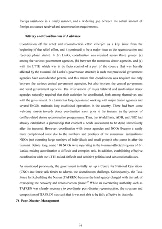 7
71
1
foreign assistance in a timely manner, and a widening gap between the actual amount of
foreign assistance received and reconstruction requirements.
Delivery and Coordination of Assistance
Coordination of the relief and reconstruction effort emerged as a key issue from the
beginning of the relief effort, and it continued to be a major issue as the reconstruction and
recovery phase started. In Sri Lanka, coordination was required across three groups: (a)
among the various government agencies, (b) between the numerous donor agencies, and (c)
with the LTTE which was in de facto control of a part of the country that was heavily
affected by the tsunami. Sri Lanka’s governance structure is such that provincial government
agencies have considerable powers, and this meant that coordination was required not only
between the various central government agencies, but also between the central government
and local government agencies. The involvement of major bilateral and multilateral donor
agencies naturally required that their activities be coordinated, both among themselves and
with the government. Sri Lanka has long experience working with major donor agencies and
several INGOs maintain long established operations in the country. There had been some
welcome moves towards donor coordination even prior to the tsunami in the context of
conflictrelated donor reconstruction programmes. Thus, the World Bank, ADB, and JBIC had
already established a partnership that enabled a needs assessment to be done immediately
after the tsunami. However, coordination with donor agencies and NGOs became a vastly
more complicated issue due to the numbers and practices of the numerous international
NGOs (not counting large numbers of individuals and small groups) who came in after the
tsunami. Before long, some 180 NGOs were operating in the tsunami-affected regions of Sri
Lanka, making coordination a difficult and complex task. In addition, establishing effective
coordination with the LTTE raised difficult and sensitive political and constitutionalissues.
As mentioned previously, the government initially set up a Centre for National Operations
(CNO) and three task forces to address the coordination challenge. Subsequently, the Task
Force for Rebuilding the Nation (TAFREN) became the lead agency charged with the task of
overseeing the recovery and reconstruction phase.27
While an overarching authority such as
TAFREN was clearly necessary to coordinate post-disaster reconstruction, the structure and
composition of TAFREN was such that it was not able to be fully effective in that role.
71| Page Disaster Management
 