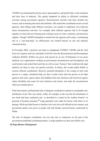 7
72
2
TAFREN was dominated by private sector representatives, and lacked links to line ministries
and clear lines of authority. This greatly hampered its ability to efficiently coordinate
activities among government agencies. Reconstruction activities had been divided into
sectors, such as housing and water and sanitation. This meant that coordination across several
agencies, often falling under different ministries, was needed to implement even relatively
minor reconstruction activities. For example, three different agencies had to be brought
together to ensure that new housing units could get access to water, sanitation, and electricity
supplies. Though TAFREN attempted to monitor the line agencies and to play a coordinating
role as a ―one-stop-shop,‖ its effectiveness was limited because its role and authority
remained unclear.
In November 2005, a decision was taken to amalgamate TAFREN, TAFOR, and the Task
Force for Logistics and Law and Order (TAFLOL) into the Reconstruction and Development
Authority (RADA). RADA was given wide powers by an Act of Parliament. It was given
authority over organizations working on post-tsunami reconstruction and development, and
could monitor and control their activities as well as issue ―licenses‖ that would provide legal
authority for them to carry out specific activities. In theory, this would enable RADA to
exercise efficient coordination. However, potential drawbacks to the vesting of such wide
powers in a single, centralized body are that it could overly limit the powers of all other
agencies and actors, ignore inputs and feedback from line ministries and local-level agents,
reduce flexibility and scope for local initiatives and actions, and make the reconstruction
effort too centrally-driven.
Field observations confirmed that lack of adequate coordination resulted in considerable mal-
distribution of aid. This was clearly visible, for example, in the way that the distribution of
new boats had been conducted, and—as described in a report by the Auditor General—in
payment of housing assistance.28
Large payments were made for houses with minor or no
damage, NGOs provided houses to families who were not at all affected by the tsunami, and
government grants were given to people who had already received houses constructed by
NGOs.
The lack of adequate coordination was not only due to weaknesses on the part of the
government-established coordinating bodies. A major problem was that some NGOs were
72| Page Disaster Management
 