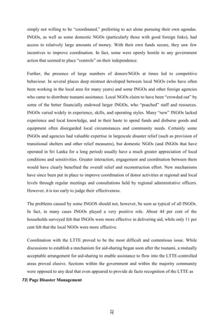 7
73
3
simply not willing to be ―coordinated,‖ preferring to act alone pursuing their own agendas.
INGOs, as well as some domestic NGOs (particularly those with good foreign links), had
access to relatively large amounts of money. With their own funds secure, they saw few
incentives to improve coordination. In fact, some were openly hostile to any government
action that seemed to place ―controls‖ on their independence.
Further, the presence of large numbers of donors/NGOs at times led to competitive
behaviour. In several places deep mistrust developed between local NGOs (who have often
been working in the local area for many years) and some INGOs and other foreign agencies
who came to distribute tsunami assistance. Local NGOs claim to have been ―crowded out‖ by
some of the better financially endowed larger INGOs, who ―poached‖ staff and resources.
INGOs varied widely in experience, skills, and operating styles. Many ―new‖ INGOs lacked
experience and local knowledge, and in their haste to spend funds and disburse goods and
equipment often disregarded local circumstances and community needs. Certainly some
INGOs and agencies had valuable expertise in largescale disaster relief (such as provision of
transitional shelters and other relief measures), but domestic NGOs (and INGOs that have
operated in Sri Lanka for a long period) usually have a much greater appreciation of local
conditions and sensitivities. Greater interaction, engagement and coordination between them
would have clearly benefited the overall relief and reconstruction effort. New mechanisms
have since been put in place to improve coordination of donor activities at regional and local
levels through regular meetings and consultations held by regional administrative officers.
However, it is too early to judge their effectiveness.
The problems caused by some INGOS should not, however, be seen as typical of all INGOs.
In fact, in many cases INGOs played a very positive role. About 44 per cent of the
households surveyed felt that INGOs were more effective in delivering aid, while only 11 per
cent felt that the local NGOs were more effective.
Coordination with the LTTE proved to be the most difficult and contentious issue. While
discussions to establish a mechanism for aid-sharing began soon after the tsunami, a mutually
acceptable arrangement for aid-sharing to enable assistance to flow into the LTTE-controlled
areas proved elusive. Sections within the government and within the majority community
were opposed to any deal that even appeared to provide de facto recognition of the LTTE as
73| Page Disaster Management
 