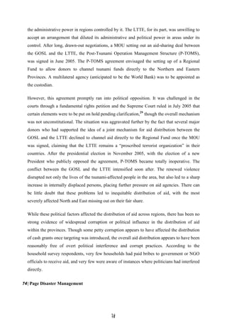 7
74
4
the administrative power in regions controlled by it. The LTTE, for its part, was unwilling to
accept an arrangement that diluted its administrative and political power in areas under its
control. After long, drawn-out negotiations, a MOU setting out an aid-sharing deal between
the GOSL and the LTTE, the Post-Tsunami Operation Management Structure (P-TOMS),
was signed in June 2005. The P-TOMS agreement envisaged the setting up of a Regional
Fund to allow donors to channel tsunami funds directly to the Northern and Eastern
Provinces. A multilateral agency (anticipated to be the World Bank) was to be appointed as
the custodian.
However, this agreement promptly ran into political opposition. It was challenged in the
courts through a fundamental rights petition and the Supreme Court ruled in July 2005 that
certain elements were to be put on hold pending clarification,29
though the overall mechanism
was not unconstitutional. The situation was aggravated further by the fact that several major
donors who had supported the idea of a joint mechanism for aid distribution between the
GOSL and the LTTE declined to channel aid directly to the Regional Fund once the MOU
was signed, claiming that the LTTE remains a ―proscribed terrorist organization‖ in their
countries. After the presidential election in November 2005, with the election of a new
President who publicly opposed the agreement, P-TOMS became totally inoperative. The
conflict between the GOSL and the LTTE intensified soon after. The renewed violence
disrupted not only the lives of the tsunami-affected people in the area, but also led to a sharp
increase in internally displaced persons, placing further pressure on aid agencies. There can
be little doubt that these problems led to inequitable distribution of aid, with the most
severely affected North and East missing out on their fair share.
While these political factors affected the distribution of aid across regions, there has been no
strong evidence of widespread corruption or political influence in the distribution of aid
within the provinces. Though some petty corruption appears to have affected the distribution
of cash grants once targeting was introduced, the overall aid distribution appears to have been
reasonably free of overt political interference and corrupt practices. According to the
household survey respondents, very few households had paid bribes to government or NGO
officials to receive aid, and very few were aware of instances where politicians had interfered
directly.
74| Page Disaster Management
 