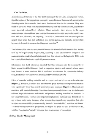 7
75
5
Cost Escalation
As mentioned, at the time of the May 2005 meeting of the Sri Lanka Development Forum,
the aid promises of the international community seemed to more than cover all reconstruction
financing needs. Unfortunately, there was a fundamental flaw in the estimates: They were
based on costs and prices that prevailed immediately after the tsunami disaster, adjusted for
some expected national-level inflation. These estimates have proven to be gross
underestimates; clear evidence soon emerged that construction costs were rising rapidly over
time. This was, of course, not surprising. The scale of construction that was envisaged was
several times larger than that undertaken in a normal period, and naturally implied sharp
increases in demand for construction labour and materials.30
Total construction costs for the planned houses for tsunami-affected families had already
risen by 30–50 per cent by August 2005, according to data obtained from companies and
organizations involved in house building and from field interviews. By September 2006, costs
had exceeded initial estimates by 60–80 per cent or more.
Information from field interviews indicated that these increases are driven primarily by
higher wages for skilled labourers (such as carpenters, painters, and masons), whose wages
have doubled in some locations. This is confirmed by data from the construction industry
body, the Institute for Construction Training and Development (ICTA)
Prices of particular building materials, such as cement, sand and bricks, saw a sharp increase
(Figure 3). However, it should also be noted that price increases for importable materials
were significantly lower than overall construction cost increases (Figure 4). These data are
consistent with survey information: More than three-quarters of the surveyed key informants
said that wages of carpenters and masons and prices of building materials had increased ―a
lot‖ since the tsunami. This has some important implications: Increased local demand can be
met without major price increases when construction materials are importable, but price
increases are unavoidable for domestically sourced (―non-tradeable‖) materials and labour.
The faster the reconstruction programme, the higher the price and cost escalation will be,
with less ―construction‖ actually occurring for a given amount of expenditure.
75| Page Disaster Management
 