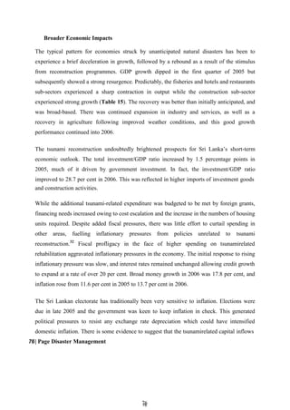 7
76
6
Broader Economic Impacts
The typical pattern for economies struck by unanticipated natural disasters has been to
experience a brief deceleration in growth, followed by a rebound as a result of the stimulus
from reconstruction programmes. GDP growth dipped in the first quarter of 2005 but
subsequently showed a strong resurgence. Predictably, the fisheries and hotels and restaurants
sub-sectors experienced a sharp contraction in output while the construction sub-sector
experienced strong growth (Table 15). The recovery was better than initially anticipated, and
was broad-based. There was continued expansion in industry and services, as well as a
recovery in agriculture following improved weather conditions, and this good growth
performance continued into 2006.
The tsunami reconstruction undoubtedly brightened prospects for Sri Lanka’s short-term
economic outlook. The total investment/GDP ratio increased by 1.5 percentage points in
2005, much of it driven by government investment. In fact, the investment/GDP ratio
improved to 28.7 per cent in 2006. This was reflected in higher imports of investment goods
and construction activities.
While the additional tsunami-related expenditure was budgeted to be met by foreign grants,
financing needs increased owing to cost escalation and the increase in the numbers of housing
units required. Despite added fiscal pressures, there was little effort to curtail spending in
other areas, fuelling inflationary pressures from policies unrelated to tsunami
reconstruction.32
Fiscal profligacy in the face of higher spending on tsunamirelated
rehabilitation aggravated inflationary pressures in the economy. The initial response to rising
inflationary pressure was slow, and interest rates remained unchanged allowing credit growth
to expand at a rate of over 20 per cent. Broad money growth in 2006 was 17.8 per cent, and
inflation rose from 11.6 per cent in 2005 to 13.7 per cent in 2006.
The Sri Lankan electorate has traditionally been very sensitive to inflation. Elections were
due in late 2005 and the government was keen to keep inflation in check. This generated
political pressures to resist any exchange rate depreciation which could have intensified
domestic inflation. There is some evidence to suggest that the tsunamirelated capital inflows
76| Page Disaster Management
 