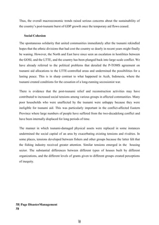 7
78
8
Thus, the overall macroeconomic trends raised serious concerns about the sustainability of
the country’s post-tsunami burst of GDP growth once the temporary aid flows ceased.
Social Cohesion
The spontaneous solidarity that united communities immediately after the tsunami rekindled
hopes that the ethnic divisions that had cost the country so dearly in recent years might finally
be waning. However, the North and East have since seen an escalation in hostilities between
the GOSL and the LTTE, and the country has been plunged back into large-scale conflict. We
have already referred to the political problems that derailed the P-TOMS agreement on
tsunami aid allocations to the LTTE-controlled areas and undermined the possibilities for a
lasting peace. This is in sharp contrast to what happened in Aceh, Indonesia, where the
tsunami created conditions for the cessation of a long-running secessionist war.
There is evidence that the post-tsunami relief and reconstruction activities may have
contributed to increased social tensions among various groups in affected communities. Many
poor households who were unaffected by the tsunami were unhappy because they were
ineligible for tsunami aid. This was particularly important in the conflict-affected Eastern
Province where large numbers of people have suffered from the two-decadelong conflict and
have been internally displaced for long periods of time.
The manner in which tsunami-damaged physical assets were replaced in some instances
undermined the social capital of an area by exacerbating existing tensions and rivalries. In
some places, tensions developed between fishers and other groups because the latter felt that
the fishing industry received greater attention. Similar tensions emerged in the housing
sector. The substantial differences between different types of houses built by different
organizations, and the different levels of grants given to different groups created perceptions
of inequity.
78| Page DisasterManagement
79
 