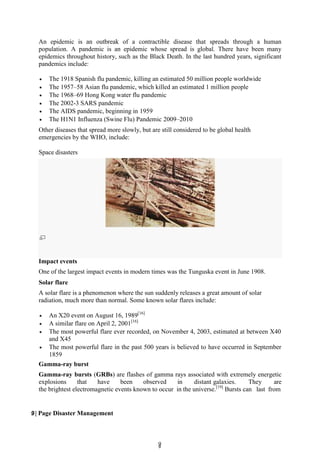 9
9
smartworlD.asia
Fallen trees caused by the Tunguska meteoroid of the Tunguska in June 1908.
An epidemic is an outbreak of a contractible disease that spreads through a human
population. A pandemic is an epidemic whose spread is global. There have been many
epidemics throughout history, such as the Black Death. In the last hundred years, significant
pandemics include:
 The 1918 Spanish flu pandemic, killing an estimated 50 million people worldwide
 The 1957–58 Asian flu pandemic, which killed an estimated 1 million people
 The 1968–69 Hong Kong water flu pandemic
 The 2002-3 SARS pandemic
 The AIDS pandemic, beginning in 1959
 The H1N1 Influenza (Swine Flu) Pandemic 2009–2010
Other diseases that spread more slowly, but are still considered to be global health
emergencies by the WHO, include:
Space disasters
Impact events
One of the largest impact events in modern times was the Tunguska event in June 1908.
Solar flare
A solar flare is a phenomenon where the sun suddenly releases a great amount of solar
radiation, much more than normal. Some known solar flares include:
 An X20 event on August 16, 1989[16]
 A similar flare on April 2, 2001[16]
 The most powerful flare ever recorded, on November 4, 2003, estimated at between X40
and X45
 The most powerful flare in the past 500 years is believed to have occurred in September
1859
Gamma-ray burst
Gamma-ray bursts (GRBs) are flashes of gamma rays associated with extremely energetic
explosions that have been observed in distant galaxies. They are
the brightest electromagnetic events known to occur in the universe.[19]
Bursts can last from
9 | Page Disaster Management
 