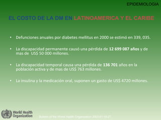 Defunciones anuales por diabetes mellitus en 2000 se estimó en 339, 035.  La discapacidad permanente causó una pérdida de  12 699 087 años  y de mas de  US$ 50 000 millones. La discapacidad temporal causa una pérdida de  136 701  años en la población activa y de mas de US$ 763 millones.  La insulina y la medicación oral, suponen un gasto de US$ 4720 millones. Bulletin of the World Health Organization 2003;81:19-27. EPIDEMIOLOGIA EL COSTO DE LA DM EN  LATINOAMERICA Y EL CARIBE 