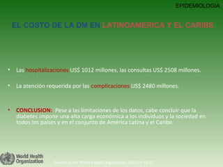Las  hospitalizaciones  US$ 1012 millones, las consultas US$ 2508 millones. La atención requerida por las  complicaciones  US$ 2480 millones.  CONCLUSION:   Pese a las limitaciones de los datos, cabe concluir que la diabetes impone una alta carga económica a los individuos y la sociedad en todos los países y en el conjunto de América Latina y el Caribe. Bulletin of the World Health Organization 2003;81:19-27. EPIDEMIOLOGIA EL COSTO DE LA DM EN  LATINOAMERICA Y EL CARIBE 