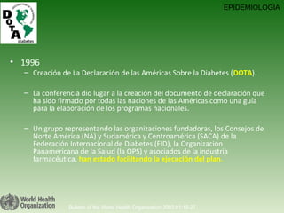1996 Creación de La Declaración de las Américas Sobre la Diabetes ( DOTA ). La conferencia dio lugar a la creación del documento de declaración que ha sido firmado por todas las naciones de las Américas como una guía para la elaboración de los programas nacionales.  Un grupo representando las organizaciones fundadoras, los Consejos de Norte América (NA) y Sudamérica y Centroamérica (SACA) de la Federación Internacional de Diabetes (FID), la Organización Panamericana de la Salud (la OPS) y asociados de la industria farmacéutica,  han estado facilitando la ejecución del plan. Bulletin of the World Health Organization 2003;81:19-27. EPIDEMIOLOGIA 