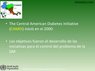 The Central American Diabetes Initiative ( CAMDI ) inició en el 2000. Los objetivos fueron el desarrollo de las iniciativas para el control del problema de la DM Bulletin of the World Health Organization 2003;81:19-27. EPIDEMIOLOGIA 