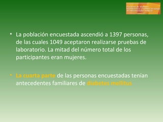 La población encuestada ascendió a 1397 personas, de las cuales 1049 aceptaron realizarse pruebas de laboratorio. La mitad del número total de los participantes eran mujeres. La cuarta parte  de las personas encuestadas tenían antecedentes familiares de  diabetes mellitus 