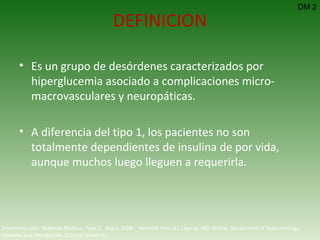 DEFINICION Es un grupo de desórdenes caracterizados por hiperglucemia asociado a complicaciones micro-macrovasculares y neuropáticas. A diferencia del tipo 1, los pacientes no son totalmente dependientes de insulina de por vida, aunque muchos luego lleguen a requerirla. Emedicine.com:  Diabetes Mellitus, Type 2.  Aug 6, 2008.  Kenneth Patrick L Ligaray, MD, Fellow, Department of Endocrinology, Diabetes and Metabolism, St Louis University DM 2 