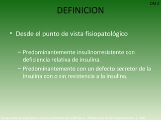 DEFINICION Desde el punto de vista fisiopatológico Predominantemente insulinorresistente con deficiencia relativa de insulina. Predominantemente con un defecto secretor de la insulina con o sin resistencia a la insulina.  DM 2 Guías ALAD de diagnóstico, control y tratamiento de la DM tipo 2.  Revista de la ALAD. Suplemento No. 1. 2000   
