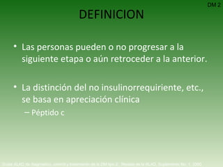 DEFINICION Las personas pueden o no progresar a la siguiente etapa o aún retroceder a la anterior. La distinción del no insulinorrequiriente, etc., se basa en apreciación clínica Péptido c DM 2 Guías ALAD de diagnóstico, control y tratamiento de la DM tipo 2.  Revista de la ALAD. Suplemento No. 1. 2000   