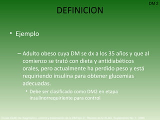 DEFINICION Ejemplo Adulto obeso cuya DM se dx a los 35 años y que al comienzo se trató con dieta y antidiabéticos orales, pero actualmente ha perdido peso y está requiriendo insulina para obtener glucemias adecuadas. Debe ser clasificado como DM2 en etapa insulinorrequiriente para control  DM 2 Guías ALAD de diagnóstico, control y tratamiento de la DM tipo 2.  Revista de la ALAD. Suplemento No. 1. 2000   