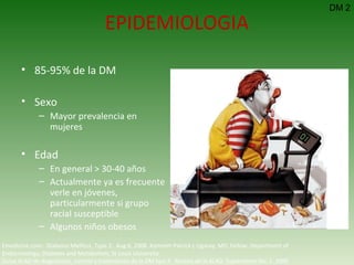 EPIDEMIOLOGIA 85-95% de la DM Sexo Mayor prevalencia en mujeres Edad En general > 30-40 años Actualmente ya es frecuente verle en jóvenes, particularmente si grupo racial susceptible Algunos niños obesos DM 2 Emedicine.com:  Diabetes Mellitus, Type 2.  Aug 6, 2008.  Kenneth Patrick L Ligaray, MD, Fellow, Department of Endocrinology, Diabetes and Metabolism, St Louis University Guías ALAD de diagnóstico, control y tratamiento de la DM tipo 2.  Revista de la ALAD. Suplemento No. 1. 2000   