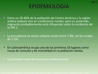 EPIDEMIOLOGIA Entre un 20-40% de la población de Centro América y la región andina todavía vive en condiciones rurales, pero su acelerada migración probablemente está influyendo sobre la incidencia de la DM 2. La prevalencia en zonas urbanas oscila entre 7-8%, en las rurales de 1-2%. En Latinoamérica ocupa uno de los primeros 10 lugares como causa de consulta y de mortalidad en la población adulta. La principal causa de muerte es cardiovascular. Guías ALAD de diagnóstico, control y tratamiento de la DM tipo 2.  Revista de la ALAD. Suplemento No. 1. 2000   DM 2 