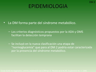 EPIDEMIOLOGIA La DM forma parte del síndrome metabólico. Los criterios diagnósticos propuestos por la ADA y OMS facilitan la detección temprana Se incluyó en la nueva clasificación una etapa de “normoglucemia” que para al DM 2 podría estar caracterizada por la presencia del síndrome metabólico. Guías ALAD de diagnóstico, control y tratamiento de la DM tipo 2.  Revista de la ALAD. Suplemento No. 1. 2000   DM 2 