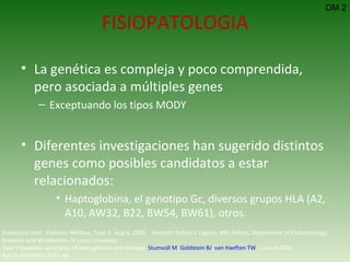 La genética es compleja y poco comprendida, pero asociada a múltiples genes Exceptuando los tipos MODY Diferentes investigaciones han sugerido distintos genes como posibles candidatos a estar relacionados: Haptoglobina,   el genotipo Gc, diversos grupos HLA (A2, A10, AW32, B22, BW54, BW61), otros. FISIOPATOLOGIA DM 2 Emedicine.com:  Diabetes Mellitus, Type 2.  Aug 6, 2008.  Kenneth Patrick L Ligaray, MD, Fellow, Department of Endocrinology, Diabetes and Metabolism, St Louis University Type 2 diabetes: principles of pathogenesis and therapy.  Stumvoll M ,  Goldstein BJ ,  van Haeften TW .  Lancet 2005 Apr15;365(9467):1333-46.  