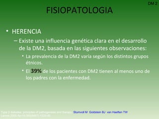 FISIOPATOLOGIA HERENCIA Existe una influencia genética clara en el desarrollo de la DM2, basada en las siguientes observaciones: La prevalencia de la DM2 varía según los distintos grupos étnicos. El  39%  de los pacientes con DM2 tienen al menos uno de los padres con la enfermedad. Type 2 diabetes: principles of pathogenesis and therapy.  Stumvoll M ,  Goldstein BJ ,  van Haeften TW .  Lancet 2005 Apr15;365(9467):1333-46.  DM 2 