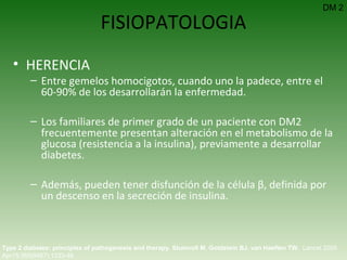 FISIOPATOLOGIA HERENCIA Entre gemelos homocigotos, cuando uno la padece, entre el 60-90% de los desarrollarán la enfermedad. Los familiares de primer grado de un paciente con DM2 frecuentemente presentan alteración en el metabolismo de la glucosa (resistencia a la insulina), previamente a desarrollar diabetes.  Además, pueden tener disfunción de la célula β, definida por un descenso en la secreción de insulina. Type 2 diabetes: principles of pathogenesis and therapy.   Stumvoll M ,  Goldstein BJ ,  van Haeften TW .  Lancet 2005 Apr15;365(9467):1333-46.  DM 2 