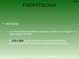FISIOPATOLOGIA HERENCIA Los antecedentes familiares positivos confieren un riesgo 2 a 4 veces mayor de DM 2.  El  15% a 25%  de los parientes en primer grado de los pacientes con DM 2 presentan intolerancia a la glucosa  Type 2 diabetes: principles of pathogenesis and therapy.   Stumvoll M ,  Goldstein BJ ,  van Haeften TW .  Lancet 2005 Apr15;365(9467):1333-46.  DM 2 
