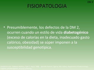 FISIOPATOLOGIA Presumiblemente, los defectos de la DM 2, ocurren cuando un estilo de vida  diabetogénico  (exceso de calorías en la dieta, inadecuado gasto calórico, obesidad) se súper imponen a la susceptibilidad genotípica. DM 2 Emedicine.com:  Diabetes Mellitus, Type 2.  Aug 6, 2008.  Kenneth Patrick L Ligaray, MD, Fellow, Department of Endocrinology, Diabetes and Metabolism, St Louis University 