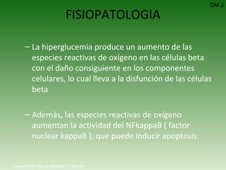 FISIOPATOLOGIA La hiperglucemia produce un aumento de las especies reactivas de oxígeno en las células beta con el daño consiguiente en los componentes celulares, lo cual lleva a la disfunción de las células beta  Además, las especies reactivas de oxígeno aumentan la actividad del NFkappaB ( factor nuclear kappaB ), que puede inducir apoptosis. DM 2 Lancet 2005 Apr15;365(9467):1333-46.   
