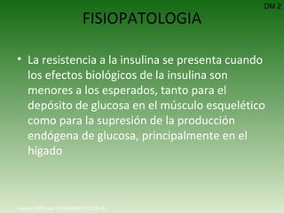 FISIOPATOLOGIA La resistencia a la insulina se presenta cuando los efectos biológicos de la insulina son menores a los esperados, tanto para el depósito de glucosa en el músculo esquelético como para la supresión de la producción endógena de glucosa, principalmente en el hígado DM 2 Lancet 2005 Apr15;365(9467):1333-46.   