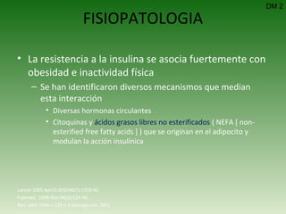 FISIOPATOLOGIA La resistencia a la insulina se asocia fuertemente con obesidad e inactividad física Se han identificaron diversos mecanismos que median esta interacción Diversas hormonas circulantes Citoquinas y  ácidos grasos libres no esterificados  ( NEFA [ non-esterified free fatty acids ] ) que se originan en el adipocito y modulan la acción insulínica DM 2 Lancet 2005 Apr15;365(9467):1333-46.  Pubmed:  1999 Mar;48(3):524-30.  Rev. méd. Chile v.129 n.6 Santiago jun. 2001 