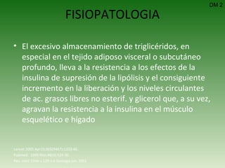 FISIOPATOLOGIA El excesivo almacenamiento de triglicéridos, en especial en el tejido adiposo visceral o subcutáneo profundo, lleva a la resistencia a los efectos de la insulina de supresión de la lipólisis y el consiguiente incremento en la liberación y los niveles circulantes de ac. grasos libres no esterif. y glicerol que, a su vez, agravan la resistencia a la insulina en el músculo esquelético e hígado DM 2 Lancet 2005 Apr15;365(9467):1333-46.  Pubmed:  1999 Mar;48(3):524-30.  Rev. méd. Chile v.129 n.6 Santiago jun. 2001 