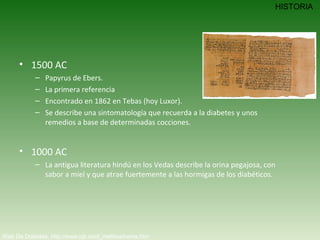 1500 AC Papyrus de Ebers.  La primera referencia  Encontrado en 1862 en Tebas (hoy Luxor).  Se describe una sintomatología que recuerda a la diabetes y unos remedios a base de determinadas cocciones. 1000 AC La antigua literatura hindú en los Vedas describe la orina pegajosa, con sabor a miel y que atrae fuertemente a las hormigas de los diabéticos. Web De Diabetes. http://www.iqb.es/d_mellitus/home.htm HISTORIA 