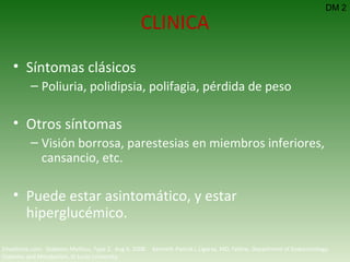 CLINICA Síntomas clásicos Poliuria, polidipsia, polifagia, pérdida de peso Otros síntomas Visión borrosa, parestesias en miembros inferiores, cansancio, etc. Puede estar asintomático, y estar hiperglucémico. DM 2 Emedicine.com:  Diabetes Mellitus, Type 2.  Aug 6, 2008.  Kenneth Patrick L Ligaray, MD, Fellow, Department of Endocrinology, Diabetes and Metabolism, St Louis University 