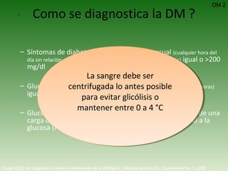 Síntomas de diabetes más una glucemia casual  (cualquier hora del día sin relación con el tiempo transcurrido desde la última comida)  igual o >200 mg/dl Glucemia en ayunas  (período sin ingesta calórica de por lo menos 8 horas)  igual o >126 mg/dl. Glucemia igual o mayor a 200 mg/dl dos horas después de una carga de glucosa durante una prueba de tolerancia oral a la glucosa (PTOG). Como se diagnostica la DM ? DM 2 Guías ALAD de diagnóstico, control y tratamiento de la DM tipo 2.  Revista de la ALAD. Suplemento No. 1. 2000   La sangre debe ser centrifugada lo antes posible para evitar glicólisis o mantener entre 0 a 4 °C 