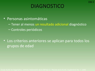 DIAGNOSTICO Personas asintomáticas Tener al menos  un resultado adicional  diagnóstico Controles periódicos Los criterios anteriores se aplican para todos los grupos de edad DM 2 Guías ALAD de diagnóstico, control y tratamiento de la DM tipo 2.  Revista de la ALAD. Suplemento No. 1. 2000   