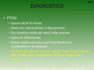 DIAGNOSTICO PTOG Ayuno de 8-14 horas Dieta sin restricciones 3 días previos Sin cambios estilo de vida 3 días previos Libre de infecciones Evitar medicamentos que interfieran con metabolismo de glucosa Se hace glucosa en ayunos, luego 75 gr de glucosa en 300 ml de agua, e ingerir en <5 min, luego a las 2 horas. DM 2 Guías ALAD de diagnóstico, control y tratamiento de la DM tipo 2.  Revista de la ALAD. Suplemento No. 1. 2000   
