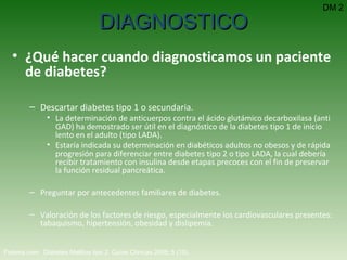 ¿Qué hacer cuando diagnosticamos un paciente de diabetes? Descartar diabetes tipo 1 o secundaria.  La determinación de anticuerpos contra el ácido glutámico decarboxilasa (anti GAD) ha demostrado ser útil en el diagnóstico de la diabetes tipo 1 de inicio lento en el adulto (tipo LADA).  Estaría indicada su determinación en diabéticos adultos no obesos y de rápida progresión para diferenciar entre diabetes tipo 2 o tipo LADA, la cual debería recibir tratamiento con insulina desde etapas precoces con el fin de preservar la función residual pancreática.   Preguntar por antecedentes familiares de diabetes. Valoración de los factores de riesgo, especialmente los cardiovasculares presentes: tabaquismo, hipertensión, obesidad y dislipemia.   Fisterra.com:  Diabetes Mellitus tipo 2.  Guías Clínicas 2008; 5 (15).   DIAGNOSTICO DM 2 