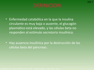 DEFINICION Enfermedad catabólica en la que la insulina circulante es muy baja o ausente, el glucagón plasmático está elevado, y las células beta no responden al estímulo secretorio insulínico. Hay ausencia insulínica por la destrucción de las células beta del páncreas. DM 1 Emedicine.com:  Aneela Naureen Hussain, MD.  Diabetes Mellitus, Type 1  Nov 2, 2007 