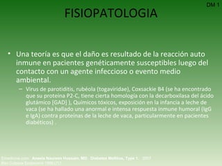 FISIOPATOLOGIA Una teoría es que el daño es resultado de la reacción auto inmune en pacientes genéticamente susceptibles luego del contacto con un agente infeccioso o evento medio ambiental.   Virus de parotiditis, rubéola (togaviridae), Coxsackie B4 (se ha encontrado que su proteína P2-C, tiene cierta homología con la decarboxilasa del ácido glutámico [GAD] ), Químicos tóxicos, exposición en la infancia a leche de vaca (se ha hallado una anormal e intensa respuesta inmune humoral (IgG e IgA) contra proteínas de la leche de vaca, particularmente en pacientes diabéticos) .  DM 1 Emedicine.com:  Aneela Naureen Hussain, MD .  Diabetes Mellitus, Type 1.  2007  Rev Cubana Endocrinol 1996;(7)1  