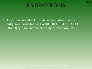 FISIOPATOLOGIA Aproximadamente el 95% de los pacientes tienen el antígenos leucocitarios HLA-DR3, HLA-DR4 o HLA-DQ ( 10201)  que son marcadores específicos para DM 1. DM 1 Emedicine.com:  Aneela Naureen Hussain, MD .  Diabetes Mellitus, Type 1.  Nov 2, 2007 Rev Cubana Endocrinol 1996;(7)1  