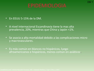 EPIDEMIOLOGIA En EEUU 5-15% de la DM. A nivel internacional Escandinavia tiene la mas alta prevalencia, 20%, mientras que China y Japón <1%. Se asocia a alta mortalidad debido a las complicaciones micro y macrovasculares. Es más común en blancos no hispánicos, luego afroamericanos e hispánicos, menos común en asiáticos . DM 1 Emedicine.com:  Aneela Naureen Hussain, MD.  Diabetes Mellitus, Type 1  Nov 2, 2007 