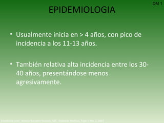 EPIDEMIOLOGIA Usualmente inicia en > 4 años, con pico de incidencia a los 11-13 años. También relativa alta incidencia entre los 30-40 años, presentándose menos agresivamente. DM 1 Emedicine.com:  Aneela Naureen Hussain, MD.  Diabetes Mellitus, Type 1  Nov 2, 2007 